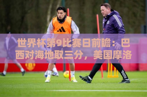 世界杯第9比赛日前瞻：巴西对海地取三分，美国摩洛哥土耳其出战