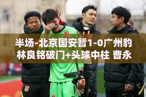 半场-北京国安暂1-0广州豹 林良铭破门+头球中柱 曹永竞献助攻
