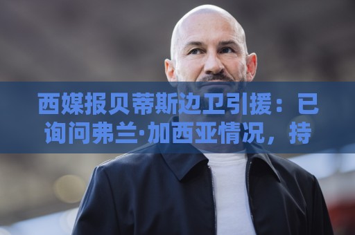 西媒报贝蒂斯边卫引援：已询问弗兰·加西亚情况，持续关注中