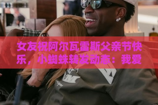 女友祝阿尔瓦雷斯父亲节快乐，小蜘蛛转发动态：我爱你们