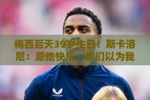 梅西后天39岁生日！斯卡洛尼：愿他快乐，你们以为我会说别的吧？