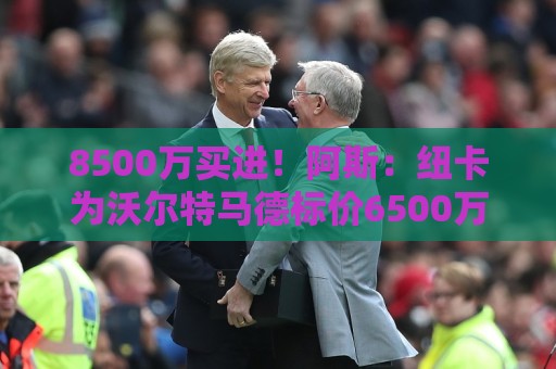 8500万买进！阿斯：纽卡为沃尔特马德标价6500万欧，马竞多特有意