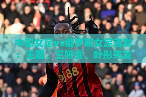 中国女足vs俄罗斯女足首发：王霜、王妍雯、叶彤先发，邵子钦替补