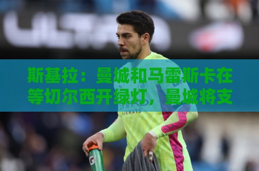 斯基拉：曼城和马雷斯卡在等切尔西开绿灯，曼城将支付一笔赔偿金