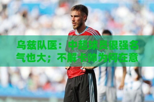 乌兹队医：中超球员很强名气也大；不解卡帅为何在意大利不受认可