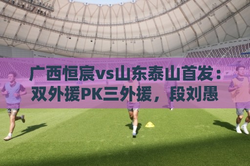 广西恒宸vs山东泰山首发：双外援PK三外援，段刘愚、依木兰登场