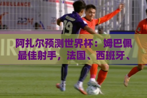 阿扎尔预测世界杯：姆巴佩最佳射手，法国、西班牙、比利时进决赛