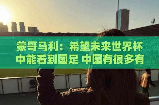 蒙哥马利：希望未来世界杯中能看到国足 中国有很多有天赋的球员