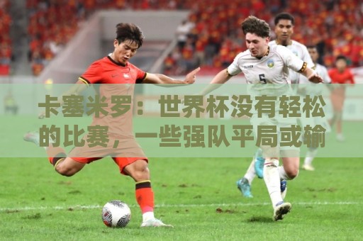 卡塞米罗：世界杯没有轻松的比赛，一些强队平局或输球就是证明