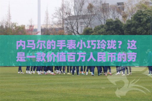 内马尔的手表小巧玲珑？这是一款价值百万人民币的劳力士女性腕表