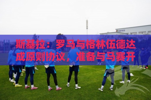 斯基拉：罗马与格林伍德达成原则协议，准备与马赛开启谈判