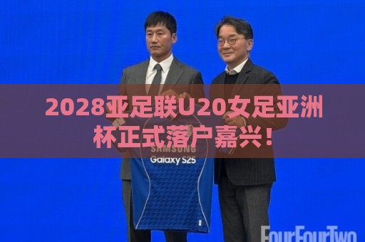 2028亚足联U20女足亚洲杯正式落户嘉兴！