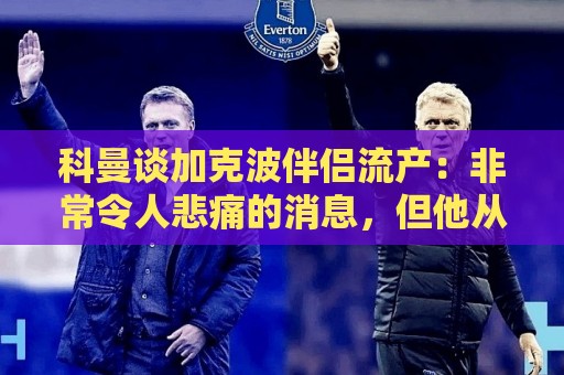 科曼谈加克波伴侣流产：非常令人悲痛的消息，但他从没说过想回家