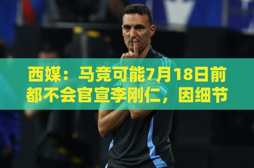 西媒：马竞可能7月18日前都不会官宣李刚仁，因细节和假期等原因