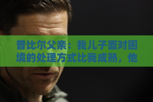 普比尔父亲：我儿子面对困境的处理方式比我成熟，他想在马竞踢球