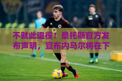 不就此退役！桑托斯官方发布声明，宣布内马尔将在下周五归队