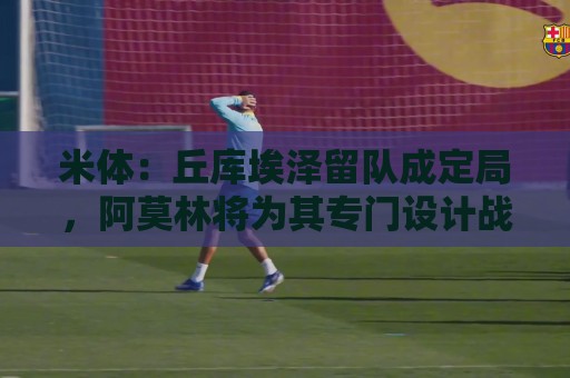 米体：丘库埃泽留队成定局，阿莫林将为其专门设计战术