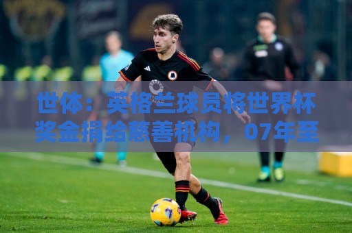 世体：英格兰球员将世界杯奖金捐给慈善机构，07年至今逾2000万欧