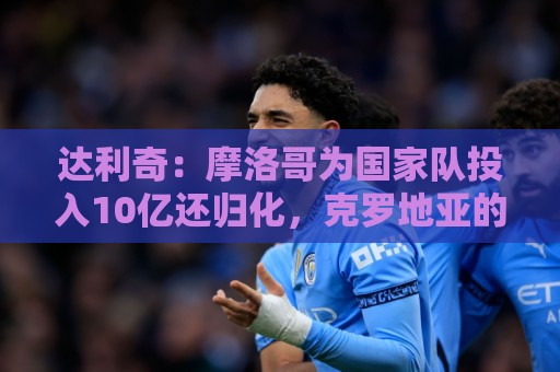 达利奇：摩洛哥为国家队投入10亿还归化，克罗地亚的成绩已是奇迹