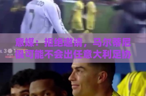 意媒：拒绝邀请，马尔蒂尼很可能不会出任意大利足协技术总监