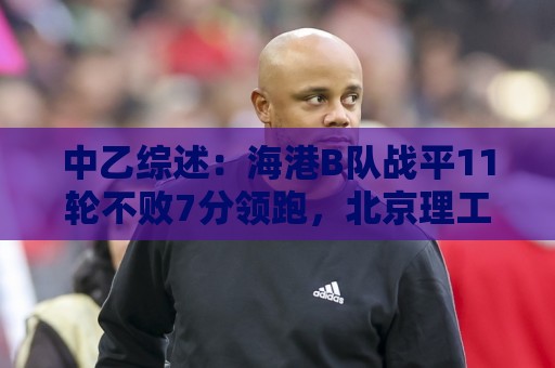 中乙综述：海港B队战平11轮不败7分领跑，北京理工补赛不敌山西