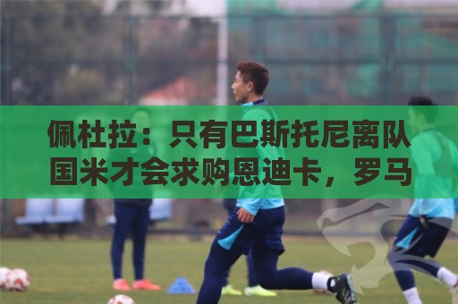 佩杜拉：只有巴斯托尼离队国米才会求购恩迪卡，罗马主帅不想卖他