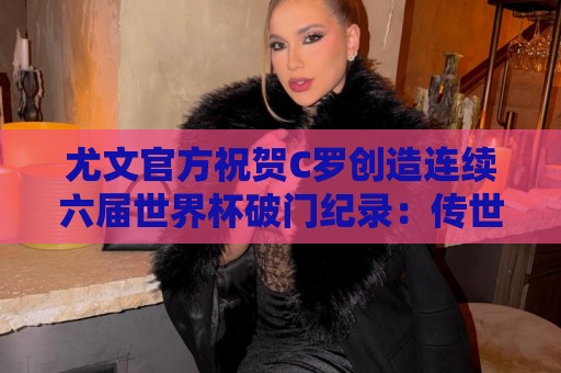 尤文官方祝贺C罗创造连续六届世界杯破门纪录：传世经典，GOAT