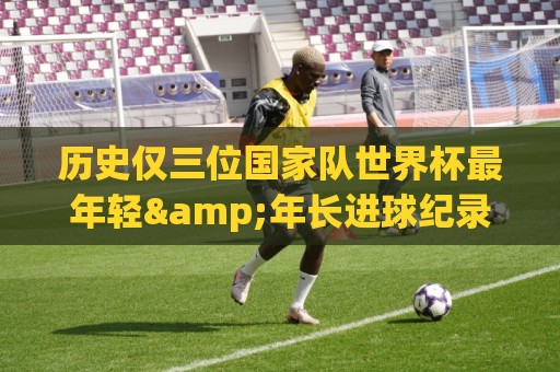 历史仅三位国家队世界杯最年轻&年长进球纪录者：梅&罗&劳德鲁普