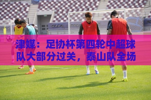 津媒：足协杯第四轮中超球队大部分过关，泰山队全场占据主动