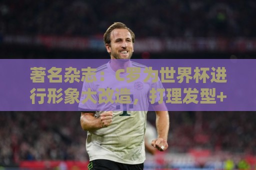 著名杂志：C罗为世界杯进行形象大改造，打理发型+修饰妆容