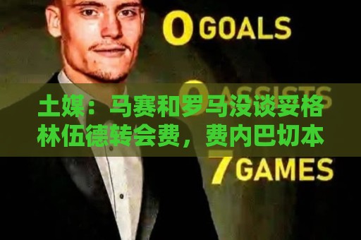 土媒：马赛和罗马没谈妥格林伍德转会费，费内巴切本周将再次尝试
