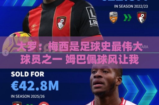 大罗：梅西是足球史最伟大球员之一 姆巴佩球风让我想起巅峰自己