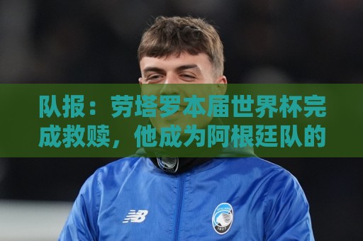 队报：劳塔罗本届世界杯完成救赎，他成为阿根廷队的关键人物