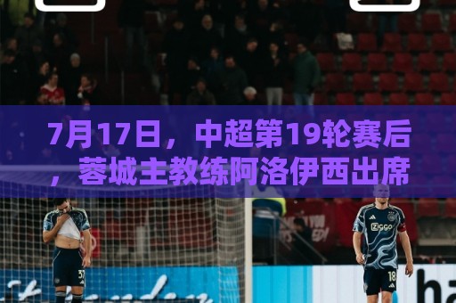 7月17日，中超第19轮赛后，蓉城主教练阿洛伊西出席新闻发布会