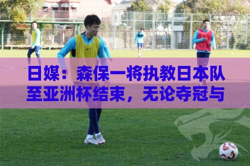日媒：森保一将执教日本队至亚洲杯结束，无论夺冠与否都不再续约
