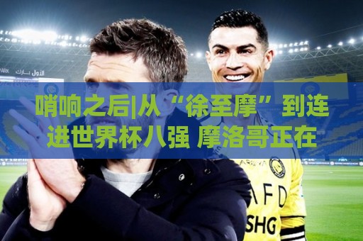 哨响之后|从“徐至摩”到连进世界杯八强 摩洛哥正在对的路上飞奔