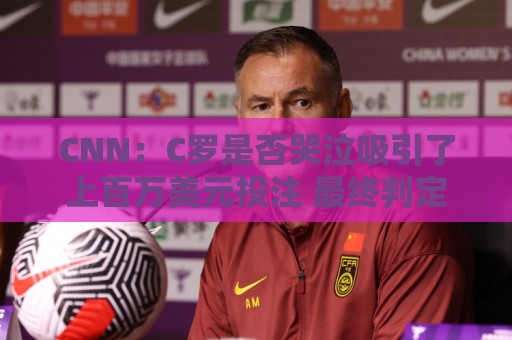 CNN：C罗是否哭泣吸引了上百万美元投注 最终判定哭没哭引发争议