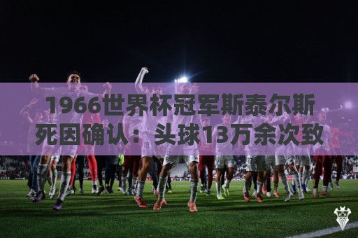 1966世界杯冠军斯泰尔斯死因确认：头球13万余次致脑病