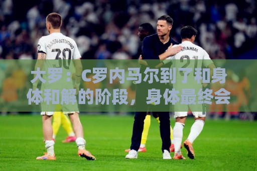 大罗：C罗内马尔到了和身体和解的阶段，身体最终会替你做出决定