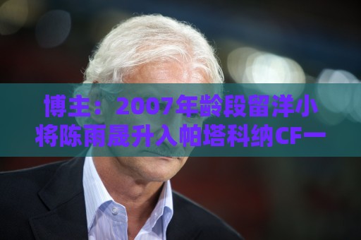 博主:2007年龄段留洋小将陈雨晟升入帕塔科纳CF一线队 博主:2007年龄段留洋小将陈雨晟升入帕塔科纳CF一线队