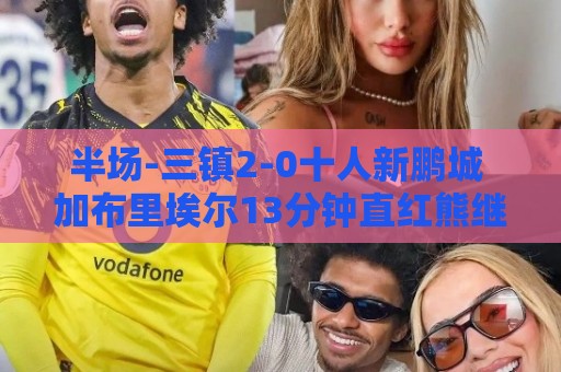 半场-三镇2-0十人新鹏城 加布里埃尔13分钟直红熊继政汪晋贤破门 半场-三镇2-0十人新鹏城 加布里埃尔13分钟直红熊继政汪晋贤破门