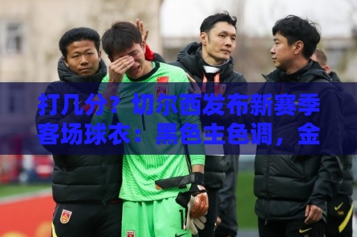 打几分？切尔西发布新赛季客场球衣：黑色主色调，金色细节点缀