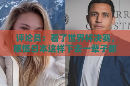 评论员：看了世界杯决赛，感慨日本这样下去一辈子都难世界杯夺冠