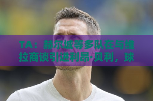 TA:赫尔城等多队在与维拉商谈引进利昂·贝利,球员想留在英格兰 TA:赫尔城等多队在与维拉商谈引进利昂·贝利,球员想留在英格兰