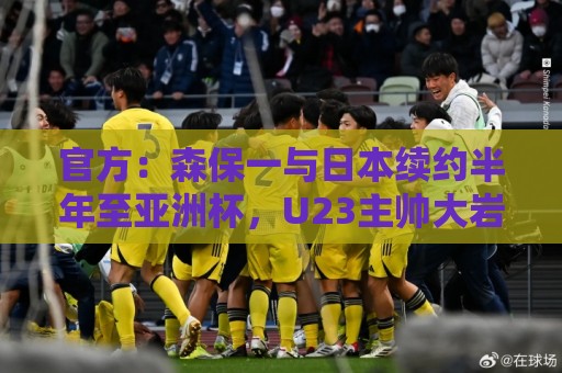 官方：森保一与日本续约半年至亚洲杯，U23主帅大岩刚明年3月接任