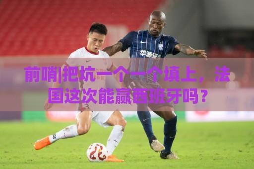 前哨|把坑一个一个填上，法国这次能赢西班牙吗？