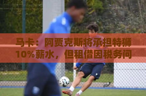 马卡：阿贾克斯将承担特狮10%薪水，但租借因税务问题尚未完成