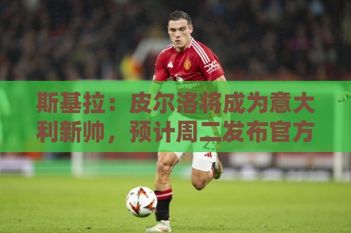 斯基拉：皮尔洛将成为意大利新帅，预计周二发布官方声明