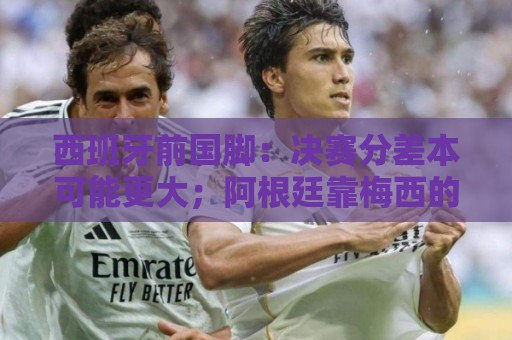 西班牙前国脚：决赛分差本可能更大；阿根廷靠梅西的拼搏打进决赛