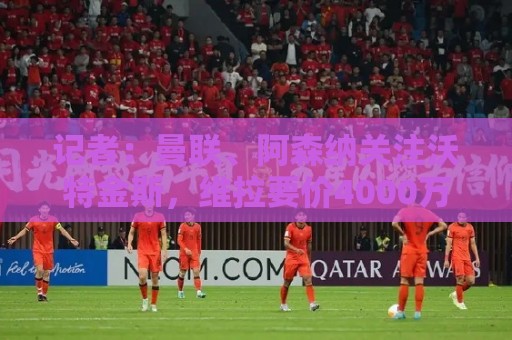 记者：曼联、阿森纳关注沃特金斯，维拉要价4000万镑左右
